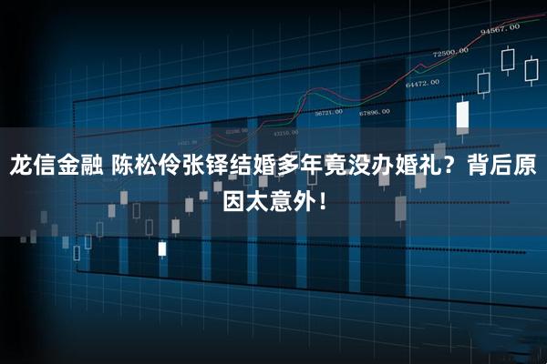 龙信金融 陈松伶张铎结婚多年竟没办婚礼?背后原因太意外!