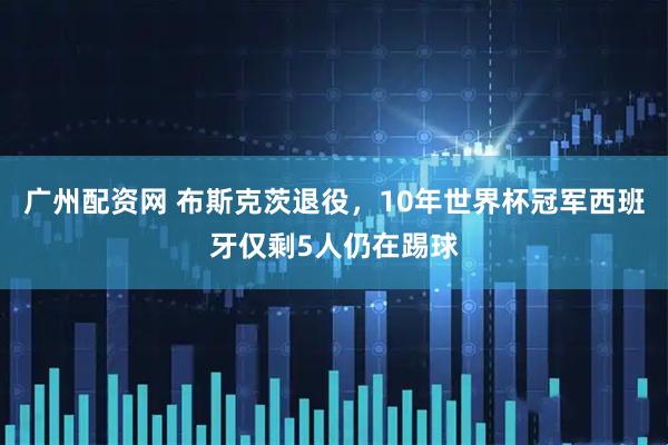 广州配资网 布斯克茨退役,10年世界杯冠军西班牙仅剩5人仍在踢球