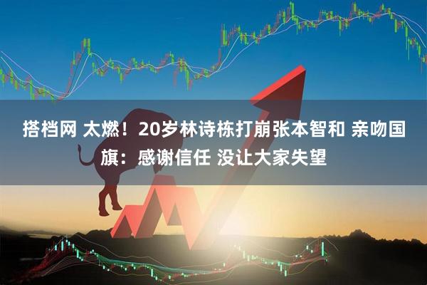 搭档网 太燃!20岁林诗栋打崩张本智和 亲吻国旗:感谢信任 没让大家失望