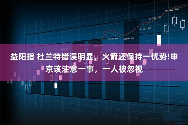 益阳指 杜兰特错误明显，火箭还保持一优势!申京该注意一事，一人被忽视