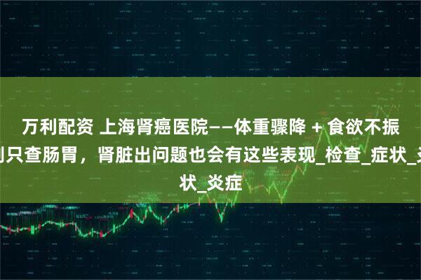 万利配资 上海肾癌医院——体重骤降 + 食欲不振？别只查肠胃，肾脏出问题也会有这些表现_检查_症状_炎症