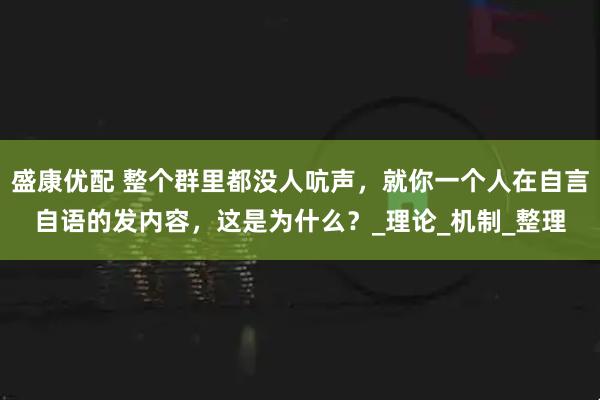盛康优配 整个群里都没人吭声，就你一个人在自言自语的发内容，这是为什么？_理论_机制_整理