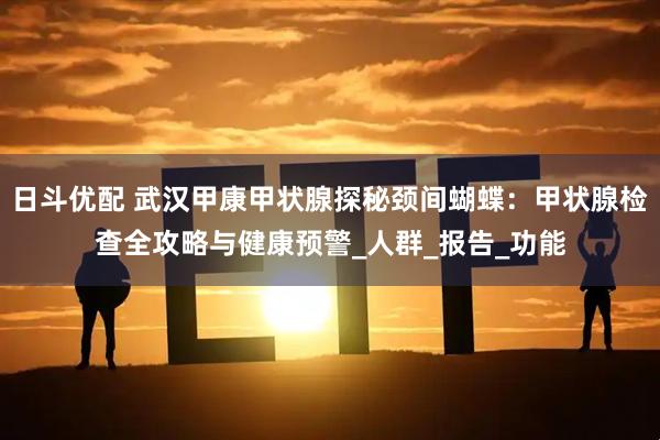 日斗优配 武汉甲康甲状腺探秘颈间蝴蝶:甲状腺检查全攻略与健康预警_人群_报告_功能