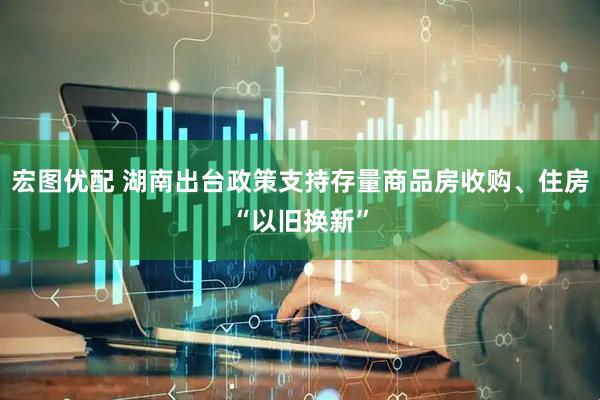 宏图优配 湖南出台政策支持存量商品房收购、住房“以旧换新”