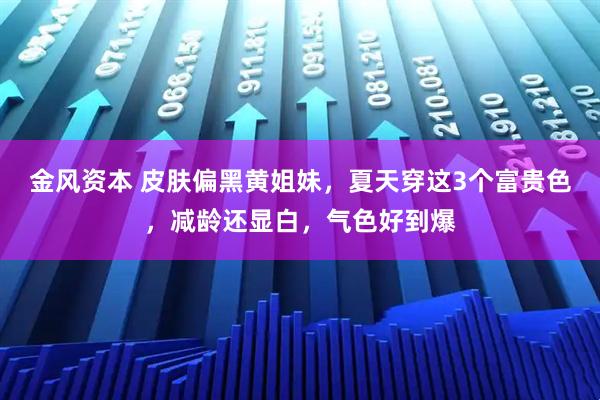 金风资本 皮肤偏黑黄姐妹,夏天穿这3个富贵色,减龄还显白,气色好到爆