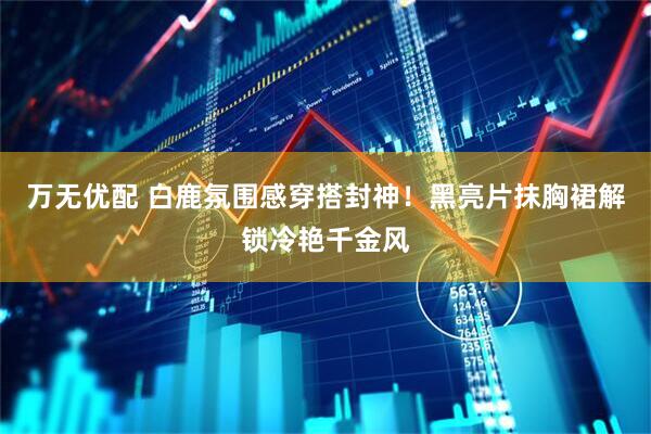 万无优配 白鹿氛围感穿搭封神！黑亮片抹胸裙解锁冷艳千金风