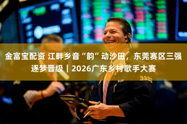 金富宝配资 江畔乡音“韵”动沙田，东莞赛区三强逐梦晋级｜2026广东乡村歌手大赛
